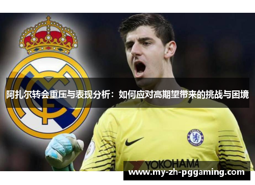 阿扎尔转会重压与表现分析：如何应对高期望带来的挑战与困境