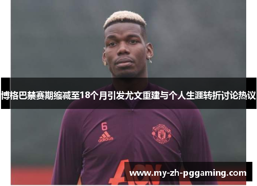 博格巴禁赛期缩减至18个月引发尤文重建与个人生涯转折讨论热议