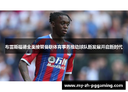 布雷斯福德全面接管曼联体育事务推动球队新发展开启新时代
