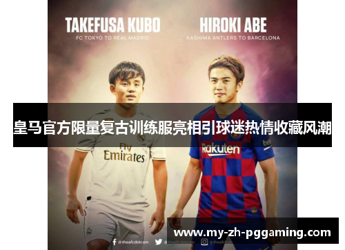 皇马官方限量复古训练服亮相引球迷热情收藏风潮 皇马官方限量复古训练服亮相引球迷热情收藏风潮