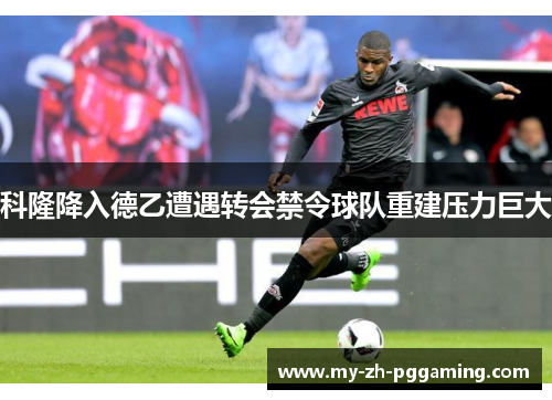 科隆降入德乙遭遇转会禁令球队重建压力巨大 科隆降入德乙遭遇转会禁令球队重建压力巨大